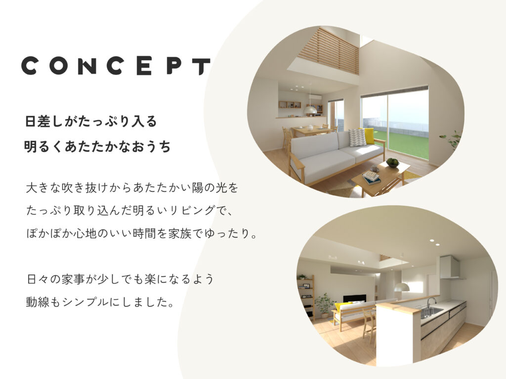 CONCEPT 日差しがたっぷり入る明るくあたたかなおうち 大きな吹き抜けからあたたかい陽の光をたっぷり取り込んだ明るいリビングで、ぽかぽか心地のいい時間を家庭でゆったり。日々の家事が少しでも楽になるよう動線をシンプルにしました。